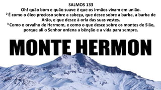 SALMOS 133
Oh! quão bom e quão suave é que os irmãos vivam em união.
2 É como o óleo precioso sobre a cabeça, que desce sobre a barba, a barba de
Arão, e que desce à orla das suas vestes.
3 Como o orvalho de Hermom, e como o que desce sobre os montes de Sião,
porque ali o Senhor ordena a bênção e a vida para sempre.
 