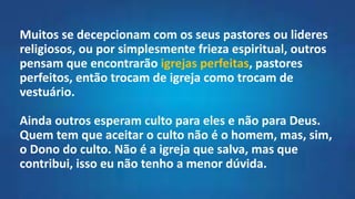 Muitos se decepcionam com os seus pastores ou lideres
religiosos, ou por simplesmente frieza espiritual, outros
pensam que encontrarão igrejas perfeitas, pastores
perfeitos, então trocam de igreja como trocam de
vestuário.
Ainda outros esperam culto para eles e não para Deus.
Quem tem que aceitar o culto não é o homem, mas, sim,
o Dono do culto. Não é a igreja que salva, mas que
contribui, isso eu não tenho a menor dúvida.
 