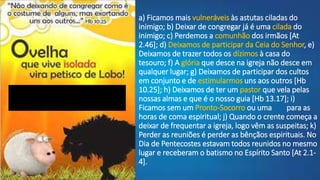 a) Ficamos mais vulneráveis às astutas ciladas do
inimigo; b) Deixar de congregar já é uma cilada do
inimigo; c) Perdemos a comunhão dos irmãos [At
2.46]; d) Deixamos de participar da Ceia do Senhor, e)
Deixamos de trazer todos os dízimos à casa do
tesouro; f) A glória que desce na igreja não desce em
qualquer lugar; g) Deixamos de participar dos cultos
em conjunto e de estimularmos uns aos outros [Hb
10.25]; h) Deixamos de ter um pastor que vela pelas
nossas almas e que é o nosso guia [Hb 13.17]; i)
Ficamos sem um Pronto-Socorro ou uma UTI para as
horas de coma espiritual; j) Quando o crente começa a
deixar de frequentar a igreja, logo vêm as suspeitas; k)
Perder as reuniões é perder as bênçãos espirituais. No
Dia de Pentecostes estavam todos reunidos no mesmo
lugar e receberam o batismo no Espírito Santo [At 2.1-
4].
 