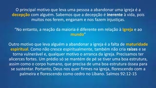 O principal motivo que leva uma pessoa a abandonar uma igreja é a
decepção com alguém. Sabemos que a decepção é inerente à vida, pois
muitos nos ferem, enganam e nos fazem injustiças.
“No entanto, a reação da maioria é diferente em relação à Igreja e ao
mundo”
Outro motivo que leva alguém a abandonar a igreja é a falta de maturidade
espiritual. Como não cresce espiritualmente, também não cria raízes e se
torna vulnerável e, qualquer motivo o arranca da igreja. Precisamos ter
alicerces fortes. Um prédio só se mantém de pé se tiver uma boa estrutura,
assim como o corpo humano, que precisa de uma boa estrutura óssea para
se sustentar. Portanto, Deus nos quer firmes na igreja, florescendo com a
palmeira e florescendo como cedro no Líbano. Salmos 92:12-15
 