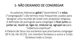 1- NÃO DEIXANDO DE CONGREGAR
As palavras hebraicas gahal (“assembleia”) e edaa
(“congregação”) são termos mais frequentes usados para
designar uma reunião de Israel com propósito religioso.
A definição de português para congregar é ficar junto ou
juntar-se, reunir-se, ligar-se, misturar-se, agrupar-se para
“cobertura espiritual”.
A Palavra de Deus nos esclarece que precisamos congregar
[Ef 4.16; Hb 10.25]. Um membro fortalece o outro e Cristo
fortalece todo o Corpo.
 
