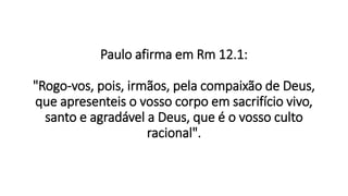 Paulo afirma em Rm 12.1:
"Rogo-vos, pois, irmãos, pela compaixão de Deus,
que apresenteis o vosso corpo em sacrifício vivo,
santo e agradável a Deus, que é o vosso culto
racional".
 
