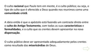 O culto racional que Paulo tem em mente, é o culto público; ou seja, o
tipo de culto que é oferecido a Deus quando nos reunimos como uma
comunidade cristã.
A ideia então é que o apóstolo está fazendo um contraste direto entre
o culto do Antigo Testamento, com todas as suas características e
formalidades, e o culto que os crentes devem apresentar na nova
dispensação.
O culto público deve ser apresentado adequadamente pelos crentes
como resultado das misericórdias de Deus.
 