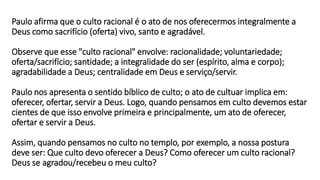 Paulo afirma que o culto racional é o ato de nos oferecermos integralmente a
Deus como sacrifício (oferta) vivo, santo e agradável.
Observe que esse "culto racional" envolve: racionalidade; voluntariedade;
oferta/sacrifício; santidade; a integralidade do ser (espírito, alma e corpo);
agradabilidade a Deus; centralidade em Deus e serviço/servir.
Paulo nos apresenta o sentido bíblico de culto; o ato de cultuar implica em:
oferecer, ofertar, servir a Deus. Logo, quando pensamos em culto devemos estar
cientes de que isso envolve primeira e principalmente, um ato de oferecer,
ofertar e servir a Deus.
Assim, quando pensamos no culto no templo, por exemplo, a nossa postura
deve ser: Que culto devo oferecer a Deus? Como oferecer um culto racional?
Deus se agradou/recebeu o meu culto?
 