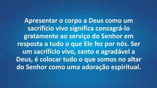 Apresentar o corpo a Deus como um
sacrifício vivo significa consagrá-lo
gratamente ao serviço do Senhor em
resposta a tudo o que Ele fez por nós. Ser
um sacrifício vivo, santo e agradável a
Deus, é colocar tudo o que somos no altar
do Senhor como uma adoração espiritual.
 