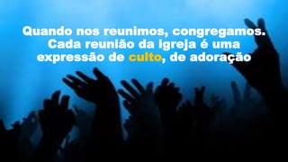 Quando nos reunimos, congregamos.
Cada reunião da igreja é uma
expressão de culto, de adoração
 