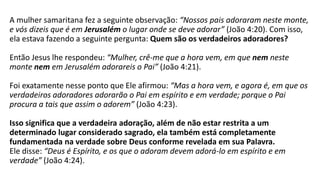 A mulher samaritana fez a seguinte observação: “Nossos pais adoraram neste monte,
e vós dizeis que é em Jerusalém o lugar onde se deve adorar” (João 4:20). Com isso,
ela estava fazendo a seguinte pergunta: Quem são os verdadeiros adoradores?
Então Jesus lhe respondeu: “Mulher, crê-me que a hora vem, em que nem neste
monte nem em Jerusalém adorareis o Pai” (João 4:21).
Foi exatamente nesse ponto que Ele afirmou: “Mas a hora vem, e agora é, em que os
verdadeiros adoradores adorarão o Pai em espírito e em verdade; porque o Pai
procura a tais que assim o adorem” (João 4:23).
Isso significa que a verdadeira adoração, além de não estar restrita a um
determinado lugar considerado sagrado, ela também está completamente
fundamentada na verdade sobre Deus conforme revelada em sua Palavra.
Ele disse: “Deus é Espírito, e os que o adoram devem adorá-lo em espírito e em
verdade” (João 4:24).
 