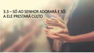 3.3 – SÓ AO SENHOR ADORARÁ E SÓ
A ELE PRESTARÁ CULTO
 