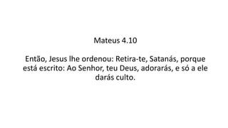 Mateus 4.10
Então, Jesus lhe ordenou: Retira-te, Satanás, porque
está escrito: Ao Senhor, teu Deus, adorarás, e só a ele
darás culto.
 