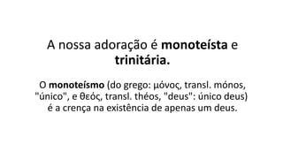 A nossa adoração é monoteísta e
trinitária.
O monoteísmo (do grego: μόνος, transl. mónos,
"único", e θεός, transl. théos, "deus": único deus)
é a crença na existência de apenas um deus.
 