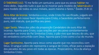 O TABERNÁCULO. “E me farão um santuário, para que eu possa habitar no
meio deles. Segundo tudo o que eu te mostrar para modelo do tabernáculo e
para modelo de todos os seus móveis, assim mesmo o fareis.” Êxodo 25:8-11
Átrio Altar de bronze. Simboliza a cruz, onde Cristo foi sacrificado, julgado em
nosso lugar, em nosso favor Aponta para Cristo, o Sacerdote perfeitamente
puro, sem mácula, que purifica seu povo.
Lugar Santo. Mesa dos pães da proposição Candelabro de ouro Altar do
incenso. Aponta para Cristo, cujas orações por seu povo constantemente
ascendem ao trono do Pai Simboliza Cristo, o pão vivo que desceu do céu, que
dá verdadeira comunhão com Deus. Aponta para Cristo como a luz do mundo.
Lugar Santíssimo. Aponta para Jesus como aquele que nos reconciliou com
Deus. O sangue sobre ele representa o sangue de Cristo, eficaz para a expiação
dos pecados do seu povo em todas as épocas. Propiciatório, Arca da aliança
Simboliza Cristo.
 