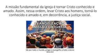 A missão fundamental da Igreja é tornar Cristo conhecido e
amado. Assim, nessa ordem, levar Cristo aos homens, torná-lo
conhecido e amado e, em decorrência, a justiça social.
Ide por todo o mundo, pregai o evangelho a toda criatura
Marcos 16.15
 