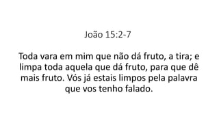 João 15:2-7
Toda vara em mim que não dá fruto, a tira; e
limpa toda aquela que dá fruto, para que dê
mais fruto. Vós já estais limpos pela palavra
que vos tenho falado.
 