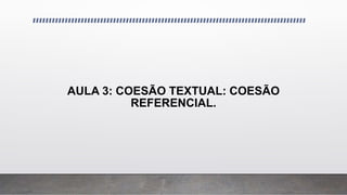 AULA 3: COESÃO TEXTUAL: COESÃO
REFERENCIAL.
 