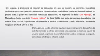 •Em seguida, a professora irá retomar as categorias em que se inserem os elementos linguísticos
remissivos (pronomes pessoais, possessivos, demonstrativos, indefinidos e relativos), demonstrando-os no
próprio texto, a partir dos elementos remissivos destacados, no fragmento do texto “Um Apólogo”, de
Machado de Assis, e do texto “Foguete Notável”, de Oscar Wilde, que serão apresentado logo abaixo, nos
anexos. Para concluir, a professora irá apresentar e explicar o conceito de coesão referencial, novamente
resgatado em Koch (2010, p. 19):
Chamo, pois, de coesão referencial aquela em que um componente da superfície do
texto faz remissão a outro(s) elemento(s) nela presentes ou inferíveis a partir do
universo textual. Ao primeiro denomino forma referencial ou remissiva e ao segundo,
elemento de referência ou referente textual.
 