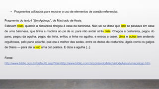 • Fragmentos utilizados para mostrar o uso de elementos de coesão referencial:
Fragmento do texto I “Um Apólogo”, de Machado de Assis:
Estavam nisto, quando a costureira chegou à casa da baronesa. Não sei se disse que isto se passava em casa
de uma baronesa, que tinha a modista ao pé de si, para não andar atrás dela. Chegou a costureira, pegou do
pano, pegou da agulha, pegou da linha, enfiou a linha na agulha, e entrou a coser. Uma e outra iam andando
orgulhosas, pelo pano adiante, que era a melhor das sedas, entre os dedos da costureira, ágeis como os galgos
de Diana — para dar a isto uma cor poética. E dizia a agulha [...]
Fonte:
http://www.biblio.com.br/defaultz.asp?link=http://www.biblio.com.br/conteudo/MachadodeAssis/umapologo.htm
 