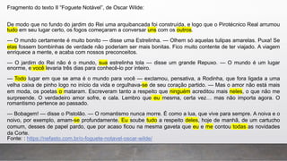 Fragmento do texto II “Foguete Notável”, de Oscar Wilde:
De modo que no fundo do jardim do Rei uma arquibancada foi construída, e logo que o Pirotécnico Real arrumou
tudo em seu lugar certo, os fogos começaram a conversar uns com os outros.
— O mundo certamente é muito bonito — disse uma Estrelinha. — Olhem só aquelas tulipas amarelas. Puxa! Se
elas fossem bombinhas de verdade não poderiam ser mais bonitas. Fico muito contente de ter viajado. A viagem
enriquece a mente, e acaba com nossos preconceitos.
— O jardim do Rei não é o mundo, sua estrelinha tola — disse um grande Repuxo. — O mundo é um lugar
enorme, e você levaria três dias para conhecê-lo por inteiro.
— Todo lugar em que se ama é o mundo para você — exclamou, pensativa, a Rodinha, que fora ligada a uma
velha caixa de pinho logo no início da vida e orgulhava-se de seu coração partido. — Mas o amor não está mais
em moda, os poetas o mataram. Escreveram tanto a respeito que ninguém acreditou mais neles, o que não me
surpreende. O verdadeiro amor sofre, e cala. Lembro que eu mesma, certa vez… mas não importa agora. O
romantismo pertence ao passado.
— Bobagem! — disse o Pistolão. — O romantismo nunca morre. É como a lua, que vive para sempre. A noiva e o
noivo, por exemplo, amam-se profundamente. Eu soube tudo a respeito deles, hoje de manhã, de um cartucho
comum, desses de papel pardo, que por acaso ficou na mesma gaveta que eu e me contou todas as novidades
da Corte.
Fonte: : https://nefasto.com.br/o-foguete-notavel-oscar-wilde/
 
