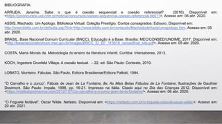 BIBLIOGRAFIA:
ARRUDA, Janaína. Sabe o que é coesão sequencial e coesão referencial? (2016). Disponível em:
<https://jcconcursos.uol.com.br/noticia/concursos/coesao-sequencial-coesao-referencial-66611>. Acesso em: 06 abr. 2020.
ASSIS, Machado. Um Apólogo. Biblioteca Virtual. Coleção Prestígio: Contos consagrados: Ediouro. Disponível em:
http://www.biblio.com.br/defaultz.asp?link=http://www.biblio.com.br/conteudo/MachadodeAssis/umapologo.htm. Acesso em: 05
abr. 2020.
BRASIL. Base Nacional Comum Curricular (BNCC). Educação é a Base. Brasília: MEC/CONSED/UNDIME, 2017. Disponível em:
<http://basenacionalcomum.mec.gov.br/images/BNCC_EI_EF_110518_versaofinal_site.pdf>. Acesso em: 05 abr. 2020.
COSTA, Marta Morais da. Metodologia do ensino da literatura infantil. Curitiba: Intersaberes, 2013.
KOCH, Ingedore Grunfeld Villaça. A coesão textual. – 22. ed. São Paulo: Contexto, 2010.
LOBATO, Monteiro. Fábulas. São Paulo, Editora Brasiliense/Editora Pallotti, 1994.
“O Carvalho e o Junco”. Fábula de Jean de La Fontaine. In: As Mais Belas Fábulas de La Fontaine; Ilustrações de Gauthier
Dosimont. São Paulo: Impala, 1998, pp. 16-21. Impresso na Itália. Citado aqui no Dia das Crianças 2012. Disponível em:
<https://institutopoimenica.com/2012/10/12/o-carvalho-e-o-junco-jean-de-la-fontaine/>. Acesso em: 06 abr. 2020.
“O Foguete Notável”. Oscar Wilde. Nefasto. Disponível em: <https://nefasto.com.br/o-foguete-notavel-oscar-wilde/>. Acesso em:
20 abr. 2021.
 