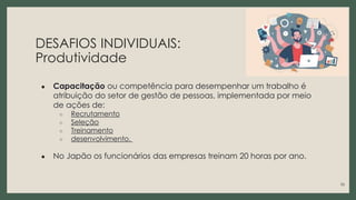 DESAFIOS INDIVIDUAIS:
Produtividade
● Capacitação ou competência para desempenhar um trabalho é
atribuição do setor de gestão de pessoas, implementada por meio
de ações de:
○ Recrutamento
○ Seleção
○ Treinamento
○ desenvolvimento.
● No Japão os funcionários das empresas treinam 20 horas por ano.
10
 
