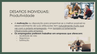 DESAFIOS INDIVIDUAIS:
Produtividade
● A motivação ou disposição para empenhar-se o melhor possível no
desenvolvimento de suas atribuições tem naturalmente muito que
ver com o próprio empregado, mas também é fortemente
influenciada pela empresa.
● Os empregados preferem trabalhar em empresas que oferecem:
○ Qualidade de vida
○ Segurança
○ Satisfação.
11
 