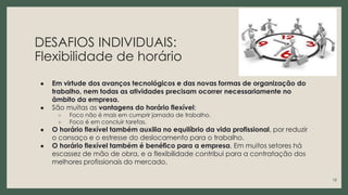 DESAFIOS INDIVIDUAIS:
Flexibilidade de horário
● Em virtude dos avanços tecnológicos e das novas formas de organização do
trabalho, nem todas as atividades precisam ocorrer necessariamente no
âmbito da empresa.
● São muitas as vantagens do horário flexível:
○ Foco não é mais em cumprir jornada de trabalho.
○ Foco é em concluir tarefas.
● O horário flexível também auxilia no equilíbrio da vida profissional, por reduzir
o cansaço e o estresse do deslocamento para o trabalho.
● O horário flexível também é benéfico para a empresa. Em muitos setores há
escassez de mão de obra, e a flexibilidade contribui para a contratação dos
melhores profissionais do mercado.
12
 