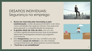 DESAFIOS INDIVIDUAIS:
Segurança no emprego
● Numa era marcada pelo downsizing e pela
reestruturação, cortes de pessoal tendem a ser vistos
como atividade não apenas natural, mas essencial
para garantir a competitividade da empresa.
● A grande oferta de mão de obra, por sua vez,
contribui significativamente para que as empresas
dispensem empregados sempre que julgarem
conveniente.
● Essa insegurança, por sua vez, constitui uma das
principais causas do estresse e um dos maiores
comprometedores de desempenho e profundidade.
● “Você faz a sua estabilidade”
13
 