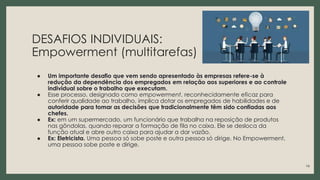 DESAFIOS INDIVIDUAIS:
Empowerment (multitarefas)
● Um importante desafio que vem sendo apresentado às empresas refere-se à
redução da dependência dos empregados em relação aos superiores e ao controle
individual sobre o trabalho que executam.
● Esse processo, designado como empowerment, reconhecidamente eficaz para
conferir qualidade ao trabalho, implica dotar os empregados de habilidades e de
autoridade para tomar as decisões que tradicionalmente têm sido confiadas aos
chefes.
● Ex: em um supermercado, um funcionário que trabalha na reposição de produtos
nas gôndolas, quando reparar a formação de fila no caixa. Ele se desloca da
função atual e abre outro caixa para ajudar a dar vazão.
● Ex: Eletricista. Uma pessoa só sobe poste e outra pessoa só dirige. No Empowerment,
uma pessoa sobe poste e dirige.
14
 