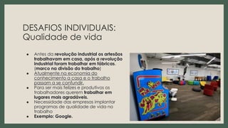 DESAFIOS INDIVIDUAIS:
Qualidade de vida
● Antes da revolução industrial os artesãos
trabalhavam em casa, após a revolução
industrial foram trabalhar em fábricas.
(marco na divisão do trabalho)
● Atualmente na economia do
conhecimento a casa e o trabalho
passam a se confundir.
● Para ser mais felizes e produtivos os
trabalhadores querem trabalhar em
lugares mais agradáveis.
● Necessidade das empresas implantar
programas de qualidade de vida no
trabalho
● Exemplo: Google. 16
 