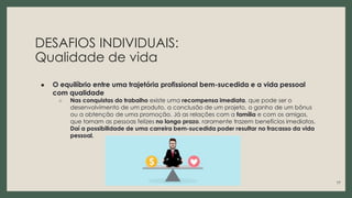 DESAFIOS INDIVIDUAIS:
Qualidade de vida
● O equilíbrio entre uma trajetória profissional bem-sucedida e a vida pessoal
com qualidade
○ Nas conquistas do trabalho existe uma recompensa imediata, que pode ser o
desenvolvimento de um produto, a conclusão de um projeto, o ganho de um bônus
ou a obtenção de uma promoção. Já as relações com a família e com os amigos,
que tornam as pessoas felizes no longo prazo, raramente trazem benefícios imediatos.
Daí a possibilidade de uma carreira bem-sucedida poder resultar no fracasso da vida
pessoal.
17
 