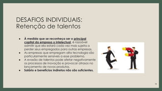 DESAFIOS INDIVIDUAIS:
Retenção de talentos
● À medida que se reconheça ser o principal
capital da empresa o intelectual, é razoável
admitir que ela estará cada vez mais sujeita a
perder seus empregados para outras empresas.
● As empresas que empregam alta tecnologia são
particularmente sensíveis a esse problema.
● A evasão de talentos pode afetar negativamente
os processos de inovação e provocar atrasos no
lançamento de novos produtos.
● Salário e benefícios indiretos não são suficientes.
18
 