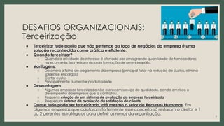 DESAFIOS ORGANIZACIONAIS:
Terceirização
● Terceirizar tudo aquilo que não pertence ao foco de negócios da empresa é uma
solução reconhecida como prática e eficiente.
● Quando terceirizar?
○ Quando a atividade de interesse é ofertada por uma grande quantidade de fornecedores
na economia, isso reduz o risco da formação de um monopólio.
● Vantagens:
○ Desonera a folha de pagamento da empresa (principal fator na redução de custos, elimina
salários e encargos)
○ Cortar custos
○ Principalmente aumentar produtividade
● Desvantagem:
○ Algumas empresas terceirizada não oferecem serviço de qualidade, pondo em risco o
desempenho da empresa que a contratou.
○ Requer a criação de um sistema de avaliação da empresa terceirizada
○ Requer um sistema de avaliação da satisfação do cliente.
● Quase tudo pode ser terceirizado, até mesmo o setor de Recursos Humanos. Em
algumas empresas que adotaram fortemente esse conceito só restaram o diretor e 1
ou 2 gerentes estratégicos para definir os rumos da organização.
3
 