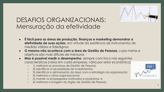DESAFIOS ORGANIZACIONAIS:
Mensuração da efetividade
● É fácil para as áreas de produção, finanças e marketing demonstrar a
efetividade de suas ações, em virtude da existência de instrumentos de
medida válidos e fidedignos.
● O mesmo não acontece com a área de Gestão de Pessoas, cujas metas e
objetivos são mais difíceis de mensurar.
● Mas é possível medir o desempenho, sempre com foco nas seguintes
características (vária em cada empresa, vária por setor econômico):
○ 1) melhorar os processos de Gestão de Pessoas;
○ 2) identificar a necessidade de investimentos;
○ 3) identificar o alinhamento da área com a estratégia da organização;
○ 4) melhorar o clima organizacional;
○ 5) manter os empregados motivados e produtivos; e
○ 6) melhorar a imagem do órgão de Gestão de Pessoas.
4
 