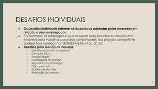 DESAFIOS INDIVIDUAIS
● Os desafios individuais referem-se às posturas adotadas pelas empresas em
relação a seus empregados.
● Por exemplo, se empregados que ocupam posições-chaves deixam uma
empresa para trabalhar para seus competidores, sua posição competitiva
poderá ficar ameaçada (GÓMEZ-MEJIA et al., 2012).
● Desafios para Gestão de Pessoas:
○ Identificação com a empresa
○ Conduta ética
○ Produtividade
○ Flexibilidade de horário
○ Segurança no emprego
○ Empowerment
○ Qualidade de vida
○ Retenção de talentos.
5
 