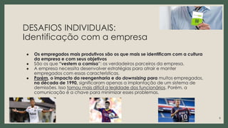 DESAFIOS INDIVIDUAIS:
Identificação com a empresa
● Os empregados mais produtivos são os que mais se identificam com a cultura
da empresa e com seus objetivos
● São os que “vestem a camisa”: os verdadeiros parceiros da empresa.
● A empresa necessita desenvolver estratégias para atrair e manter
empregados com essas características.
● Porém, o impacto da reengenharia e do downsizing para muitos empregados,
na década de 1990, significaram apenas a implantação de um sistema de
demissões. Isso tornou mais difícil a lealdade dos funcionários. Porém, a
comunicação é a chave para minimizar esses problemas.
6
 