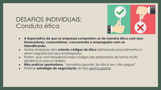 DESAFIOS INDIVIDUAIS:
Conduta ética
● A Expectativa de que as empresas comportem-se de maneira ética com seus
fornecedores, consumidores, concorrentes e empregados vem-se
intensificando.
● Muitas empresas vêm criando códigos de ética delineando procedimentos a
serem seguidos por seus empregados.
● Porém, que com frequência esses códigos são elaborados de forma muito
genérica ou pouco realista
● Não praticar oportunismo. “provérbio japonês: Se não é seu, não pegue”.
● Praticar estratégia de negociação do tipo ganha-ganha.
7
 