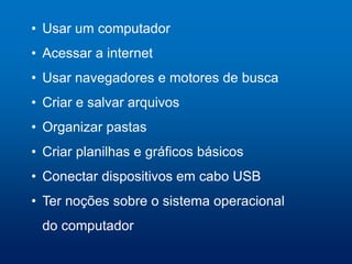 • Usar um computador
• Acessar a internet
• Usar navegadores e motores de busca
• Criar e salvar arquivos
• Organizar pastas
• Criar planilhas e gráficos básicos
• Conectar dispositivos em cabo USB
• Ter noções sobre o sistema operacional
do computador
 