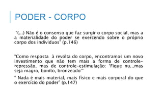PODER - CORPO
“(...) Não é o consenso que faz surgir o corpo social, mas a
a materialidade do poder se exercendo sobre o próprio
corpo dos individuos” (p.146)
“Como resposta à revolta do corpo, encontramos um novo
investimento que não tem mais a forma de controle-
repressão, mas de controle-estimulação: ‘Fique nu...mas
seja magro, bonito, bronzeado’”
“ Nada é mais material, mais físico e mais corporal do que
o exercício do poder” (p.147)
 