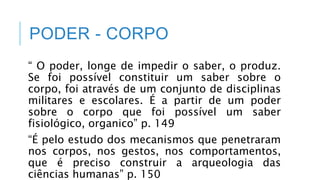 PODER - CORPO
“ O poder, longe de impedir o saber, o produz.
Se foi possível constituir um saber sobre o
corpo, foi através de um conjunto de disciplinas
militares e escolares. É a partir de um poder
sobre o corpo que foi possível um saber
fisiológico, organico” p. 149
“É pelo estudo dos mecanismos que penetraram
nos corpos, nos gestos, nos comportamentos,
que é preciso construir a arqueologia das
ciências humanas” p. 150
 