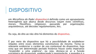 DISPOSITIVO
em Microfísica do Poder dispositivo é definido como um agrupamento
heterogêneo que abarca desde discursos (sejam estes científicos,
morais, filosóficos, religiosos), passando por organizações
arquitetônicas, até decisões regulamentares, leis.
Ou seja, do dito ao não–dito há elementos do dispositivo.
É por meio do dispositivo que há a possibilidade de estabelecer
relações entre esses elementos constitutivos do mesmo. Torna-se
relevante evidenciar o caráter de uso contextual do dispositivo, haja
vista que em determinado período histórico houve como imperativo
“responder a uma urgência”, ou seja, destaca-se aí a função
 