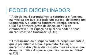 PODER DISCIPLINADOR
“ A disciplina é essencialmente centrípeta e funciona
na medida em que “ela isola um espaço, determina um
segmento. A disciplina concentra, centra, encerra.
Qual é o primeiro gesto da disciplina? É o de
circunscrever um espaço no qual seu poder e seus
mecanismos vão funcionar” (p. XL)
“O mecanismo da disciplina codifica perpetuamente o
que é permitido e o que é proibido. Assim, o
mecanismo disciplinar diz respeito mais as coisas que
devem ser feitas do que as que não devem ser feitas”
(p.XLI)
 