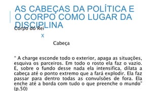 AS CABEÇAS DA POLÍTICA E
O CORPO COMO LUGAR DA
DISCIPLINA
Corpo do Rei
X
Cabeça
“ A charge esconde todo o exterior, apaga as situações,
esquiva os parceiros. Em todo o rosto ela faz o vazio.
E, sobre o fundo desse nada ela intensifica, dilata a
cabeça até o ponto extremo que a fará explodir. Ela faz
passar para dentro todas as convulsões de fora. Ela
enche até a borda com tudo o que preenche o mundo”
(p.50)
 