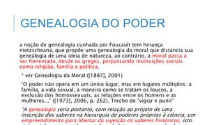 GENEALOGIA DO PODER
a noção de genealogia cunhada por Foucault tem herança
nietzscheana, que propõe uma genealogia da moral que distancia sua
genealogia de uma ideia de natureza, ao contrário, a moral passa a
ser fomentada, desde os gregos, perpassando instituições sociais
como religião, família e política.
* ver Genealogia da Moral ([1887], 2001)
“O poder não opera em um único lugar, mas em lugares múltiplos: a
família, a vida sexual, a maneira como se tratam os loucos, a
exclusão dos homossexuais, as relações entre os homens e as
mulheres...” ([1973], 2006, p. 262). Trecho de “vigiar e punir”
“A genealogia seria portanto, com relação ao projeto de uma
inscrição dos saberes na hierarquia de poderes próprios à ciência, um
empreendimento para libertar da sujeição os saberes históricos, isto
 