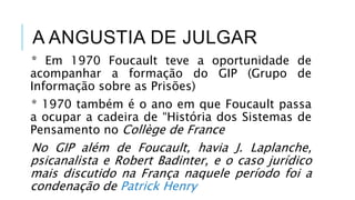 A ANGUSTIA DE JULGAR
* Em 1970 Foucault teve a oportunidade de
acompanhar a formação do GIP (Grupo de
Informação sobre as Prisões)
* 1970 também é o ano em que Foucault passa
a ocupar a cadeira de “História dos Sistemas de
Pensamento no Collège de France
No GIP além de Foucault, havia J. Laplanche,
psicanalista e Robert Badinter, e o caso jurídico
mais discutido na França naquele período foi a
condenação de Patrick Henry
 