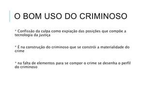 O BOM USO DO CRIMINOSO
* Confissão da culpa como expiação das posições que compõe a
tecnologia da justiça
* É na construção do criminoso que se constrói a materialidade do
crime
* na falta de elementos para se compor o crime se desenha o perfil
do criminoso
 