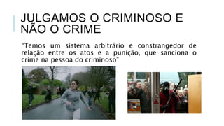 JULGAMOS O CRIMINOSO E
NÃO O CRIME
“Temos um sistema arbitrário e constrangedor de
relação entre os atos e a punição, que sanciona o
crime na pessoa do criminoso”
(P. 80)
 