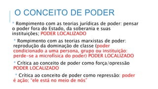 O CONCEITO DE PODER
* Rompimento com as teorias jurídicas de poder: pensar
o poder fora do Estado, da soberania e suas
instituições; PODER LOCALIZADO
* Rompimento com as teorias marxistas de poder:
reprodução da dominação de classe (poder
condicionado a uma persona, grupo ou instituição:
perde-se a microfísica do poder) PODER LOCALIZADO
* Crítica ao conceito de poder como força/opressão
PODER LOCALIZADO
* Crítica ao conceito de poder como repressão: poder
é ação; “ele está no meio de nós”
 