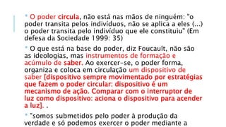 * O poder circula, não está nas mãos de ninguém: "o
poder transita pelos indivíduos, não se aplica a eles (...)
o poder transita pelo indivíduo que ele constituiu" (Em
defesa da Sociedade 1999: 35)
* O que está na base do poder, diz Foucault, não são
as ideologias, mas instrumentos de formação e
acúmulo de saber. Ao exercer-se, o poder forma,
organiza e coloca em circulação um dispositivo de
saber [dispositivo sempre movimentado por estratégias
que fazem o poder circular: dispositivo é um
mecanismo de ação. Comparar com o interruptor de
luz como dispositivo: aciona o dispositivo para acender
a luz]. .
* "somos submetidos pelo poder à produção da
verdade e só podemos exercer o poder mediante a
 