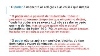 * O poder é imanente às relações a às coisas que institui
* O poder não é passível de titularidade: todos o
possuem ao mesmo tempo em que ninguém o detém,
"onde há poder ele se exerce (...) não se sabe ao certo
quem o detém; mas se sabe quem não o possui"
(Microfísica do Poder1979: 75). As pessoas tomam decisões
baseadas em estratégias que consideram o poder.
* O poder não se apóia em posições binárias do tipo
dominantes versus dominados. As posições de poder são
materializadas no espaço, na arquitetura, nas cidades e, desse modo, se
distribuem lugares, poderes. O poder é espacializado quando materializado. O
corpo também é pensado como espaço no qual o poder age.
 