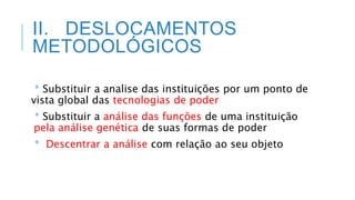 II. DESLOCAMENTOS
METODOLÓGICOS
* Substituir a analise das instituições por um ponto de
vista global das tecnologias de poder
* Substituir a análise das funções de uma instituição
pela análise genética de suas formas de poder
* Descentrar a análise com relação ao seu objeto
 
