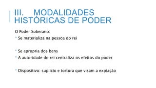 III. MODALIDADES
HISTÓRICAS DE PODER
O Poder Soberano:
* Se materializa na pessoa do rei
* Se apropria dos bens
* A autoridade do rei centraliza os efeitos do poder
* Dispositivo: suplicio e tortura que visam a expiação
 